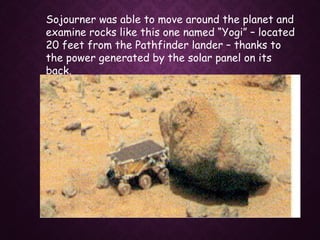 Sojourner was able to move around the planet and
examine rocks like this one named “Yogi” – located
20 feet from the Pathfinder lander – thanks to
the power generated by the solar panel on its
back.
 