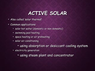 ACTIVE SOLARACTIVE SOLAR
• Also called ‘solar thermal’Also called ‘solar thermal’
• Common applicationsCommon applications
• solar hot water (domestic or non-domestic)solar hot water (domestic or non-domestic)
• swimming pool heatingswimming pool heating
• space heating or air preheatingspace heating or air preheating
• solar air-conditioningsolar air-conditioning
• using absorption or desiccant cooling systemusing absorption or desiccant cooling system
• electricity generationelectricity generation
• using steam plant and concentratorusing steam plant and concentrator
 
