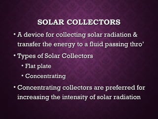SOLAR COLLECTORSSOLAR COLLECTORS
• A device for collecting solar radiation &A device for collecting solar radiation &
transfer the energy to a fluid passing thro’transfer the energy to a fluid passing thro’
• Types of Solar CollectorsTypes of Solar Collectors
• Flat plateFlat plate
• ConcentratingConcentrating
• Concentrating collectors are preferred forConcentrating collectors are preferred for
increasing the intensity of solar radiationincreasing the intensity of solar radiation
 