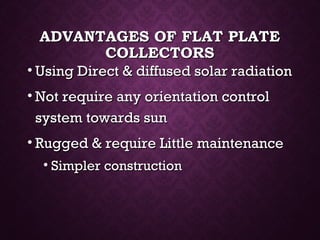 ADVANTAGES OF FLAT PLATEADVANTAGES OF FLAT PLATE
COLLECTORSCOLLECTORS
• Using Direct & diffused solar radiationUsing Direct & diffused solar radiation
• Not require any orientation controlNot require any orientation control
system towards sunsystem towards sun
• Rugged & require Little maintenanceRugged & require Little maintenance
• Simpler constructionSimpler construction
 