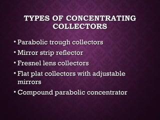 TYPES OF CONCENTRATINGTYPES OF CONCENTRATING
COLLECTORSCOLLECTORS
• Parabolic trough collectorsParabolic trough collectors
• Mirror strip reflectorMirror strip reflector
• Fresnel lens collectorsFresnel lens collectors
• Flat plat collectors with adjustableFlat plat collectors with adjustable
mirrorsmirrors
• Compound parabolic concentratorCompound parabolic concentrator
 
