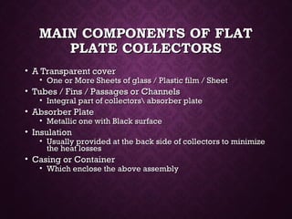 MAIN COMPONENTS OF FLATMAIN COMPONENTS OF FLAT
PLATE COLLECTORSPLATE COLLECTORS
• A Transparent coverA Transparent cover
• One or More Sheets of glass / Plastic film / SheetOne or More Sheets of glass / Plastic film / Sheet
• Tubes / Fins / Passages or ChannelsTubes / Fins / Passages or Channels
• Integral part of collectors absorber plateIntegral part of collectors absorber plate
• Absorber PlateAbsorber Plate
• Metallic one with Black surfaceMetallic one with Black surface
• InsulationInsulation
• Usually provided at the back side of collectors to minimizeUsually provided at the back side of collectors to minimize
the heat lossesthe heat losses
• Casing or ContainerCasing or Container
• Which enclose the above assemblyWhich enclose the above assembly
 