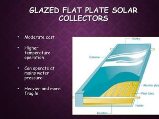 GLAZED FLAT PLATE SOLARGLAZED FLAT PLATE SOLAR
COLLECTORSCOLLECTORS
• Moderate costModerate cost
• HigherHigher
temperaturetemperature
operationoperation
• Can operate atCan operate at
mains watermains water
pressurepressure
• Heavier and moreHeavier and more
fragilefragile
 