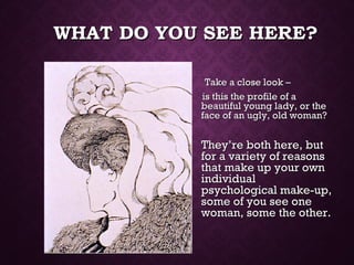 WHAT DO YOU SEE HERE?WHAT DO YOU SEE HERE?
Take a close look –Take a close look –
is this the profile of ais this the profile of a
beautiful young lady, or thebeautiful young lady, or the
face of an ugly, old woman?face of an ugly, old woman?
They’re both here, butThey’re both here, but
for a variety of reasonsfor a variety of reasons
that make up your ownthat make up your own
individualindividual
psychological make-up,psychological make-up,
some of you see onesome of you see one
woman, some the other.woman, some the other.
 