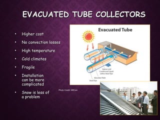 EVACUATED TUBE COLLECTORSEVACUATED TUBE COLLECTORS
• Higher costHigher cost
• No convection lossesNo convection losses
• High temperatureHigh temperature
• Cold climatesCold climates
• FragileFragile
• InstallationInstallation
can be morecan be more
complicatedcomplicated
• Snow is less ofSnow is less of
a problema problem
Photo Credit: NRCan
Photo Credit: Nautilus
 