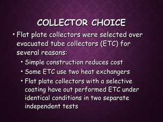 COLLECTOR CHOICECOLLECTOR CHOICE
• Flat plate collectors were selected overFlat plate collectors were selected over
evacuated tube collectors (ETC) forevacuated tube collectors (ETC) for
several reasons:several reasons:
• Simple construction reduces costSimple construction reduces cost
• Some ETC use two heat exchangersSome ETC use two heat exchangers
• Flat plate collectors with a selectiveFlat plate collectors with a selective
coating have out performed ETC undercoating have out performed ETC under
identical conditions in two separateidentical conditions in two separate
independent testsindependent tests
 