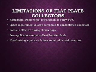 LIMITATIONS OF FLAT PLATELIMITATIONS OF FLAT PLATE
COLLECTORSCOLLECTORS
• Applicable, where temp. requirement is below 90Applicable, where temp. requirement is below 90ºCºC
• Space requirement is large compared to concentrated collectorsSpace requirement is large compared to concentrated collectors
• Partially effective during cloudy daysPartially effective during cloudy days
• Few applications requires Heat Transfer fluidsFew applications requires Heat Transfer fluids
• Non-freezing aqueous solutions required in cold countriesNon-freezing aqueous solutions required in cold countries
 