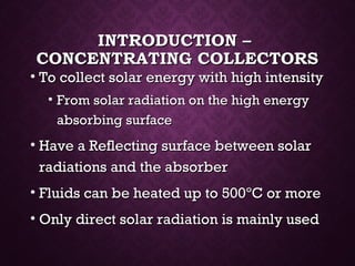 INTRODUCTION –INTRODUCTION –
CONCENTRATING COLLECTORSCONCENTRATING COLLECTORS
• To collect solar energy with high intensityTo collect solar energy with high intensity
• From solar radiation on the high energyFrom solar radiation on the high energy
absorbing surfaceabsorbing surface
• Have a Reflecting surface between solarHave a Reflecting surface between solar
radiations and the absorberradiations and the absorber
• Fluids can be heated up to 500Fluids can be heated up to 500ºC or moreºC or more
• Only direct solar radiation is mainly usedOnly direct solar radiation is mainly used
 