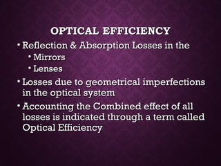 OPTICAL EFFICIENCYOPTICAL EFFICIENCY
• Reflection & Absorption Losses in theReflection & Absorption Losses in the
• MirrorsMirrors
• LensesLenses
• Losses due to geometrical imperfectionsLosses due to geometrical imperfections
in the optical systemin the optical system
• Accounting the Combined effect of allAccounting the Combined effect of all
losses is indicated through a term calledlosses is indicated through a term called
Optical EfficiencyOptical Efficiency
 