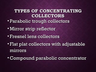 TYPES OF CONCENTRATINGTYPES OF CONCENTRATING
COLLECTORSCOLLECTORS
• Parabolic trough collectorsParabolic trough collectors
• Mirror strip reflectorMirror strip reflector
• Fresnel lens collectorsFresnel lens collectors
• Flat plat collectors with adjustableFlat plat collectors with adjustable
mirrorsmirrors
• Compound parabolic concentratorCompound parabolic concentrator
 