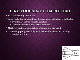 LINE FOCUSING COLLECTORSLINE FOCUSING COLLECTORS
• Parabolic trough ReflectorParabolic trough Reflector
• Solar Radiation coming from the particular direction is collectedSolar Radiation coming from the particular direction is collected
• Over the area of the reflecting surfaceOver the area of the reflecting surface
• Concentrated at the focus of the parabolaConcentrated at the focus of the parabola
• Mostly cylindrical parabolic concentrators are usedMostly cylindrical parabolic concentrators are used
• Collector pipe, preferably with a selective absorber coatingCollector pipe, preferably with a selective absorber coating
• Used as absorberUsed as absorber
 