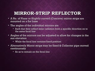 MIRROR-STRIP REFLECTORMIRROR-STRIP REFLECTOR
• A No. of Plane or Slightly curved (Concave) mirror strips areA No. of Plane or Slightly curved (Concave) mirror strips are
mounted on a flat basemounted on a flat base
• The angles of the individual mirrors areThe angles of the individual mirrors are
• Such that they reflect solar radiation from a specific direction on toSuch that they reflect solar radiation from a specific direction on to
the same focal linethe same focal line
• Angles of the mirrors can be adjusted to allow for changes in theAngles of the mirrors can be adjusted to allow for changes in the
sun elevationsun elevation
• While the focal line remains fixed positionWhile the focal line remains fixed position
• Alternatively Mirror strips may be fixed & Collector pipe movedAlternatively Mirror strips may be fixed & Collector pipe moved
continuouslycontinuously
• So as to remain on the focal lineSo as to remain on the focal line
 