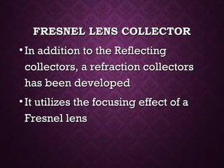 FRESNEL LENS COLLECTORFRESNEL LENS COLLECTOR
• In addition to the ReflectingIn addition to the Reflecting
collectors, a refraction collectorscollectors, a refraction collectors
has been developedhas been developed
• It utilizes the focusing effect of aIt utilizes the focusing effect of a
Fresnel lensFresnel lens
 