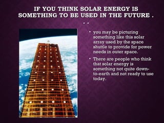 IF YOU THINK SOLAR ENERGY ISIF YOU THINK SOLAR ENERGY IS
SOMETHING TO BE USED IN THE FUTURE .SOMETHING TO BE USED IN THE FUTURE .
. .. .
• you may be picturingyou may be picturing
something like this solarsomething like this solar
array used by the spacearray used by the space
shuttle to provide for powershuttle to provide for power
needs in outer space.needs in outer space.
• There are people who thinkThere are people who think
that solar energy isthat solar energy is
something not quite down-something not quite down-
to-earth and not ready to useto-earth and not ready to use
today.today.
 