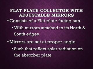 FLAT PLATE COLLECTOR WITHFLAT PLATE COLLECTOR WITH
ADJUSTABLE MIRRORSADJUSTABLE MIRRORS
• Consists of a Flat plate facing sunConsists of a Flat plate facing sun
• With mirrors attached to its North &With mirrors attached to its North &
South edgesSouth edges
• Mirrors are set at proper angleMirrors are set at proper angle
• Such that reflect solar radiation onSuch that reflect solar radiation on
the absorber platethe absorber plate
 