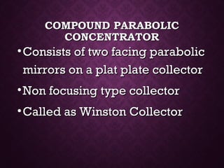 COMPOUND PARABOLICCOMPOUND PARABOLIC
CONCENTRATORCONCENTRATOR
•Consists of two facing parabolicConsists of two facing parabolic
mirrors on a plat plate collectormirrors on a plat plate collector
•Non focusing type collectorNon focusing type collector
•Called as Winston CollectorCalled as Winston Collector
 