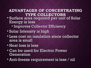 ADVANTAGES OF CONCENTRATINGADVANTAGES OF CONCENTRATING
TYPE COLLECTORSTYPE COLLECTORS
• Surface area required per unit of SolarSurface area required per unit of Solar
Energy is lessEnergy is less
• Improves Collector EfficiencyImproves Collector Efficiency
• Solar Intensity is highSolar Intensity is high
• Less cost on insulation since collectorLess cost on insulation since collector
area is smallarea is small
• Heat loss is lessHeat loss is less
• Can be used for Electric PowerCan be used for Electric Power
GenerationGeneration
• Anti-freeze requirement is less / nilAnti-freeze requirement is less / nil
 