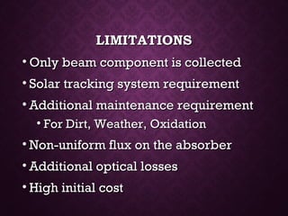 LIMITATIONSLIMITATIONS
• Only beam component is collectedOnly beam component is collected
• Solar tracking system requirementSolar tracking system requirement
• Additional maintenance requirementAdditional maintenance requirement
• For Dirt, Weather, OxidationFor Dirt, Weather, Oxidation
• Non-uniform flux on the absorberNon-uniform flux on the absorber
• Additional optical lossesAdditional optical losses
• High initial costHigh initial cost
 