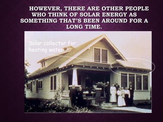 HOWEVER, THERE ARE OTHER PEOPLEHOWEVER, THERE ARE OTHER PEOPLE
WHO THINK OF SOLAR ENERGY ASWHO THINK OF SOLAR ENERGY AS
SOMETHING THAT’S BEEN AROUND FOR ASOMETHING THAT’S BEEN AROUND FOR A
LONG TIME.LONG TIME.
Solar collector for
heating water
A home in California in 1906
 