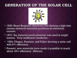 GENERATION OF THE SOLAR CELLGENERATION OF THE SOLAR CELL
• 1839: Henri Bequerel discovers that shining a light into1839: Henri Bequerel discovers that shining a light into
certain chemical solutions produces an electricalcertain chemical solutions produces an electrical
current.current.
• 1877: the material metal selenium was used in might1877: the material metal selenium was used in might
meters. Very inefficient conductor.meters. Very inefficient conductor.
• 1954: Chapin, Pearson, and Fuller develop a solar cell1954: Chapin, Pearson, and Fuller develop a solar cell
with 6% efficiency.with 6% efficiency.
• Present: new materials have made it possible to reachPresent: new materials have made it possible to reach
about 18% efficiency. (Silicon)about 18% efficiency. (Silicon)
 