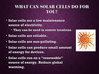 WHAT CAN SOLAR CELLS DO FORWHAT CAN SOLAR CELLS DO FOR
YOU?YOU?
• Solar cells are a low maintenanceSolar cells are a low maintenance
source of electricity.source of electricity.
• They can be used in remote locations.They can be used in remote locations.
• Solar cells are reliable.Solar cells are reliable.
• Solar cells are non-polluting.Solar cells are non-polluting.
• Solar cells can produce small amountSolar cells can produce small amount
of energy for devices.of energy for devices.
• Solar cells run on a “renewable”Solar cells run on a “renewable”
source of energy. Reduce globalsource of energy. Reduce global
warming.warming.
 