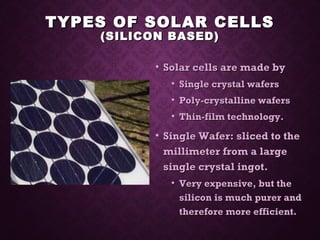 TYPES OF SOLAR CELLSTYPES OF SOLAR CELLS
(SILICON BASED)(SILICON BASED)
• Solar cells are made bySolar cells are made by
• Single crystal wafersSingle crystal wafers
• Poly-crystalline wafersPoly-crystalline wafers
• Thin-film technology.Thin-film technology.
• Single Wafer: sliced to theSingle Wafer: sliced to the
millimeter from a largemillimeter from a large
single crystal ingot.single crystal ingot.
• Very expensive, but theVery expensive, but the
silicon is much purer andsilicon is much purer and
therefore more efficient.therefore more efficient.
 