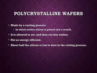 POLYCRYSTALLINE WAFERSPOLYCRYSTALLINE WAFERS
• Made by a casting processMade by a casting process
• In which molten silicon is poured into a mould.In which molten silicon is poured into a mould.
• It is allowed to set, and then cut into wafers.It is allowed to set, and then cut into wafers.
• Not as energy efficient.Not as energy efficient.
• About half the silicon is lost to dust in the cutting process.About half the silicon is lost to dust in the cutting process.
 