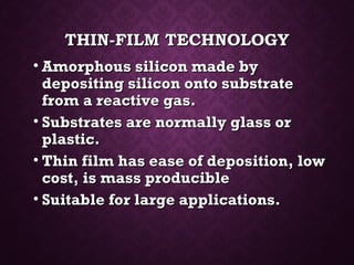 THIN-FILM TECHNOLOGYTHIN-FILM TECHNOLOGY
• Amorphous silicon made byAmorphous silicon made by
depositing silicon onto substratedepositing silicon onto substrate
from a reactive gas.from a reactive gas.
• Substrates are normally glass orSubstrates are normally glass or
plastic.plastic.
• Thin film has ease of deposition, lowThin film has ease of deposition, low
cost, is mass produciblecost, is mass producible
• Suitable for large applications.Suitable for large applications.
 