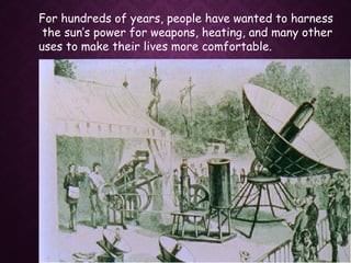 For hundreds of years, people have wanted to harness
the sun’s power for weapons, heating, and many other
uses to make their lives more comfortable.
 