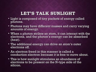 LET’S TALK SUNLIGHTLET’S TALK SUNLIGHT
• Light is composed of tiny packets of energy calledLight is composed of tiny packets of energy called
photons.photons.
• Photons may have different masses and carry varyingPhotons may have different masses and carry varying
amounts of energy.amounts of energy.
• When a photon strikes an atom, it can interact with theWhen a photon strikes an atom, it can interact with the
electrons, and the photon’s energy can be absorbedelectrons, and the photon’s energy can be absorbed
(heat).(heat).
• The additional energy can drive an atom’s outerThe additional energy can drive an atom’s outer
electrons off.electrons off.
• An electron freed in this manner is called aAn electron freed in this manner is called a
conduction electron because it is free to move about.conduction electron because it is free to move about.
• This is how sunlight stimulates an abundance ofThis is how sunlight stimulates an abundance of
electrons to be present on the N-type side of theelectrons to be present on the N-type side of the
silicon.silicon.
 