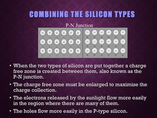 COMBINING THE SILICON TYPESCOMBINING THE SILICON TYPES
• When the two types of silicon are put together a chargeWhen the two types of silicon are put together a charge
free zone is created between them, also known as thefree zone is created between them, also known as the
P-N junction.P-N junction.
• The charge free zone must be enlarged to maximize theThe charge free zone must be enlarged to maximize the
charge collection.charge collection.
• The electrons released by the sunlight flow more easilyThe electrons released by the sunlight flow more easily
in the region where there are many of them.in the region where there are many of them.
• The holes flow more easily in the P-type silicon.The holes flow more easily in the P-type silicon.
P-N Junction
 