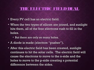 THE ELECTRIC FIELDDEALTHE ELECTRIC FIELDDEAL
• Every PV cell has an electric field.Every PV cell has an electric field.
• When the two types of silicon are joined, and sunlightWhen the two types of silicon are joined, and sunlight
hits them, all of the free electrons rush to fill in thehits them, all of the free electrons rush to fill in the
holes.holes.
• But there are only so many holes.But there are only so many holes.
• A diode is made (electron “pusher”).A diode is made (electron “pusher”).
• After this electric field has been created, sunlightAfter this electric field has been created, sunlight
continues to hit the solar cells. The electric field willcontinues to hit the solar cells. The electric field will
cause the electrons to move to the n-side and thecause the electrons to move to the n-side and the
holes to move to the p-side creating a potentialholes to move to the p-side creating a potential
difference between the sides.difference between the sides.
 