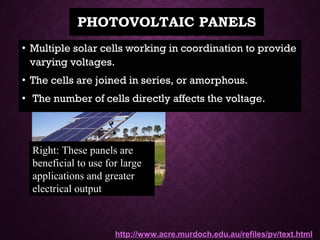 PHOTOVOLTAIC PANELSPHOTOVOLTAIC PANELS
• Multiple solar cells working in coordination to provideMultiple solar cells working in coordination to provide
varying voltages.varying voltages.
• The cells are joined in series, or amorphous.The cells are joined in series, or amorphous.
• The number of cells directly affects the voltage.The number of cells directly affects the voltage.
Right: These panels are
beneficial to use for large
applications and greater
electrical output
http://www.acre.murdoch.edu.au/refiles/pv/text.html
 