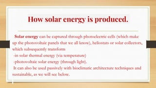 How solar energy is produced.
Solar energy can be captured through photoelectric cells (which make
up the photovoltaic panels that we all know), heliostats or solar collectors,
which subsequently transform
-in solar thermal energy (via temperature)
-photovoltaic solar energy (through light).
It can also be used passively with bioclimatic architecture techniques and
sustainable, as we will see below.
 