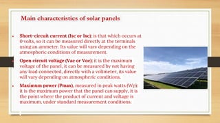 Main characteristics of solar panels
● Short-circuit current (Isc or Isc): is that which occurs at
0 volts, so it can be measured directly at the terminals
using an ammeter. Its value will vary depending on the
atmospheric conditions of measurement.
● Open circuit voltage (Vac or Voc): it is the maximum
voltage of the panel, it can be measured by not having
any load connected, directly with a voltmeter, its value
will vary depending on atmospheric conditions.
● Maximum power (Pmax), measured in peak watts (Wp):
it is the maximum power that the panel can supply, it is
the point where the product of current and voltage is
maximum, under standard measurement conditions.
 