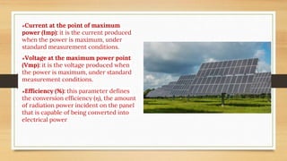●Current at the point of maximum
power (Imp): it is the current produced
when the power is maximum, under
standard measurement conditions.
●Voltage at the maximum power point
(Vmp): it is the voltage produced when
the power is maximum, under standard
measurement conditions.
●Efficiency (%): this parameter defines
the conversion efficiency (ƞ), the amount
of radiation power incident on the panel
that is capable of being converted into
electrical power
 