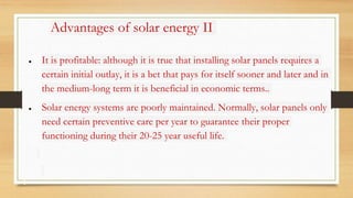 Advantages of solar energy II
● It is profitable: although it is true that installing solar panels requires a
certain initial outlay, it is a bet that pays for itself sooner and later and in
the medium-long term it is beneficial in economic terms..
● Solar energy systems are poorly maintained. Normally, solar panels only
need certain preventive care per year to guarantee their proper
functioning during their 20-25 year useful life.
 