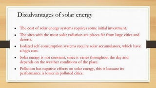 Disadvantages of solar energy
● The cost of solar energy systems requires some initial investment.
● The sites with the most solar radiation are places far from large cities and
deserts.
● Isolated self-consumption systems require solar accumulators, which have
a high cost.
● Solar energy is not constant, since it varies throughout the day and
depends on the weather conditions of the place.
● Pollution has negative effects on solar energy, this is because its
performance is lower in polluted cities.
 