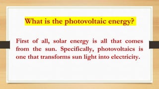 What is the photovoltaic energy?
First of all, solar energy is all that comes
from the sun. Specifically, photovoltaics is
one that transforms sun light into electricity.
 