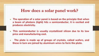 How does a solar panel work?
● The operation of a solar panel is based on the principle that when
a beam of photons (light) hits a semiconductor, it is excited and
produces electricity.
● This semiconductor is usually crystallized silicon due to its low
price and manufacturing cost.
● The plate is made up of groups of crystals, called wafers, and
these in turn are joined by aluminum wires to form the plate.
 
