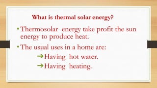 What is thermal solar energy?
•Thermosolar energy take profit the sun
energy to produce heat.
•The usual uses in a home are:
➔Having hot water.
➔Having heating.
 