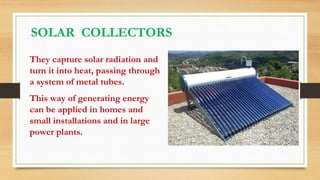 They capture solar radiation and
turn it into heat, passing through
a system of metal tubes.
This way of generating energy
can be applied in homes and
small installations and in large
power plants.
SOLAR COLLECTORS
 