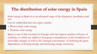The distribution of solar energy in Spain
Solar energy in Spain is at an advanced stage of development, installation and
use.
Can be subdivided into two types, mainly:
● Photovoltaic solar energy
● Thermic solar energy
Spain is one of the countries in Europe with the highest number of hours of
sunshine, to which are added to European commitments in the installation of
renewable energies as well as the strategic convenience of reducing the great
dependence of foreing energy and increasing energy autonomy.
 