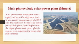 It is a photovoltaic power plant with a
capacity of up to 494 megawatts (mw).
It was recently inaugurated, in july 2019.
until the creation of the núñez de balboa
photovoltaic plant, the mula plant was
the largest photovoltaic power plant in
europe, even surpassing the cestas solar
park in france.
Mula photovoltaic solar power plant (Murcia)
 
