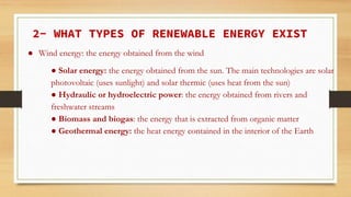 2- WHAT TYPES OF RENEWABLE ENERGY EXIST
● Wind energy: the energy obtained from the wind
● Solar energy: the energy obtained from the sun. The main technologies are solar
photovoltaic (uses sunlight) and solar thermic (uses heat from the sun)
● Hydraulic or hydroelectric power: the energy obtained from rivers and
freshwater streams
● Biomass and biogas: the energy that is extracted from organic matter
● Geothermal energy: the heat energy contained in the interior of the Earth
 