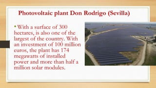 Photovoltaic plant Don Rodrigo (Sevilla)
•With a surface of 300
hectares, is also one of the
largest of the country. With
an investment of 100 million
euros, the plant has 174
megawatts of installed
power and more than half a
million solar modules.
 