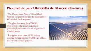Photovoltaic park Olmedilla de Alarcón (Cuenca)
•The Photovoltaic Park of Olmedilla de
Alarcón occupies in surface the equivalent of
350 football fields together.
•The plant has more than 270,000
photovoltaic solar panels capable of
generating between 60 and 85 megawatts of
installed power.
•It supplies more than 40,000 homes,
avoiding the emission of 40,000 tons of CO₂
into the atmosphere per year.
 