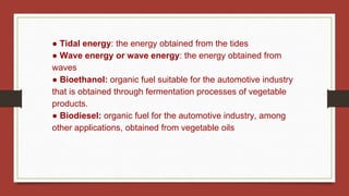● Tidal energy: the energy obtained from the tides
● Wave energy or wave energy: the energy obtained from
waves
● Bioethanol: organic fuel suitable for the automotive industry
that is obtained through fermentation processes of vegetable
products.
● Biodiesel: organic fuel for the automotive industry, among
other applications, obtained from vegetable oils
 