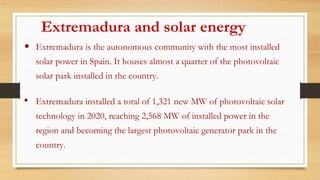 Extremadura and solar energy
• Extremadura is the autonomous community with the most installed
solar power in Spain. It houses almost a quarter of the photovoltaic
solar park installed in the country.
• Extremadura installed a total of 1,321 new MW of photovoltaic solar
technology in 2020, reaching 2,568 MW of installed power in the
region and becoming the largest photovoltaic generator park in the
country.
 