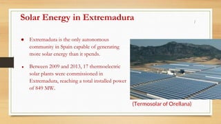 Solar Energy in Extremadura
● Extremadura is the only autonomous
community in Spain capable of generating
more solar energy than it spends.
● Between 2009 and 2013, 17 thermoelectric
solar plants were commissioned in
Extremadura, reaching a total installed power
of 849 MW.
(Termosolar of Orellana)
 